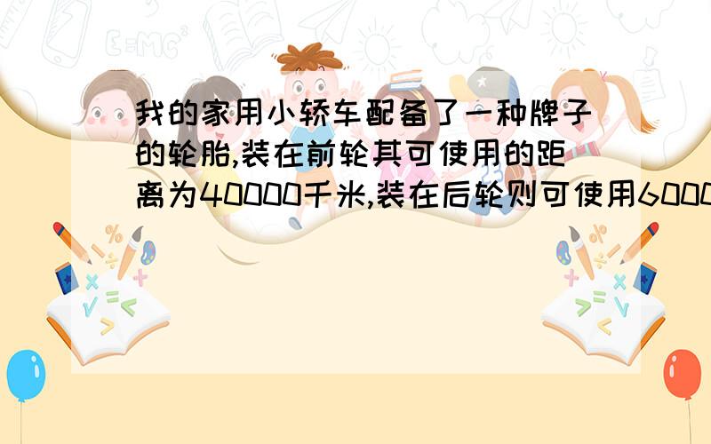 我的家用小轿车配备了一种牌子的轮胎,装在前轮其可使用的距离为40000千米,装在后轮则可使用60000千米,