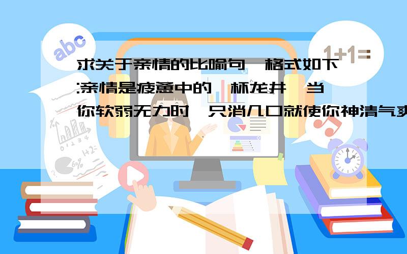 求关于亲情的比喻句,格式如下:亲情是疲惫中的一杯龙井,当你软弱无力时,只消几口就使你神清气爽;亲情是烦恼中的一曲古筝,当你意志消沉时,优雅的旋律一飘荡,眼前立即一片青翠.