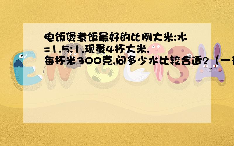 电饭煲煮饭最好的比例大米:水=1.5:1,现量4杯大米,每杯米300克,问多少水比较合适?（一升水相当于1千克