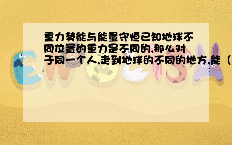 重力势能与能量守恒已知地球不同位置的重力是不同的,那么对于同一个人,走到地球的不同的地方,能（重力势能减少了?）不能量守恒么?是把地球当作一个系统来看待么