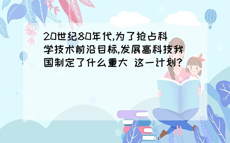 20世纪80年代,为了抢占科学技术前沿目标,发展高科技我国制定了什么重大 这一计划?