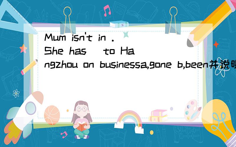 Mum isn't in .She has _to Hangzhou on businessa,gone b,been并说明理由但老师说选b