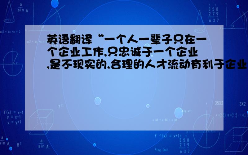 英语翻译“一个人一辈子只在一个企业工作,只忠诚于一个企业,是不现实的,合理的人才流动有利于企业建设有活力的团队.但是,因某些不必要的或无可奈何的原因,又或者是缺乏忠诚度、甚至