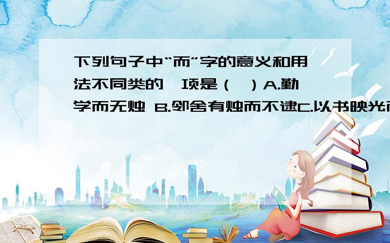 下列句子中“而”字的意义和用法不同类的一项是（ ）A.勤学而无烛 B.邻舍有烛而不逮C.以书映光而读之D.衡乃与其佣作而不求偿