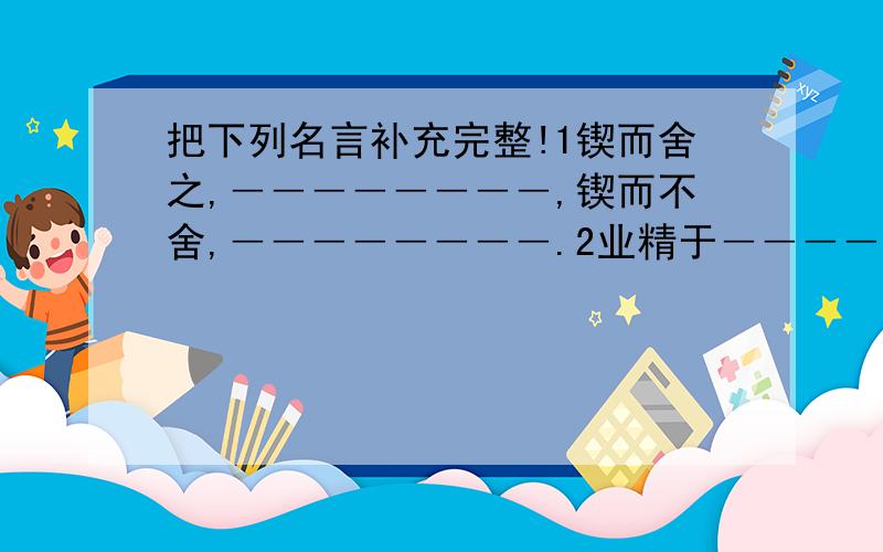 把下列名言补充完整!1锲而舍之,――――――――,锲而不舍,――――――――.2业精于――――――,荒于――――――.行成于―――――――,毁于―――――.3刀不磨要――――――,人不