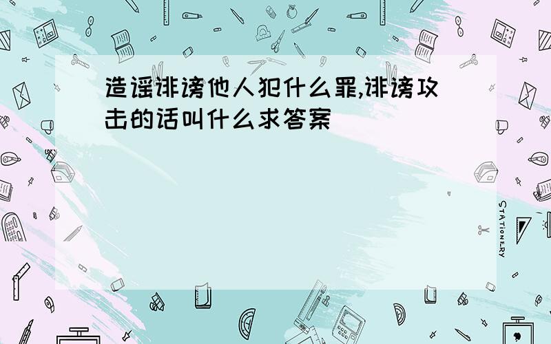 造谣诽谤他人犯什么罪,诽谤攻击的话叫什么求答案