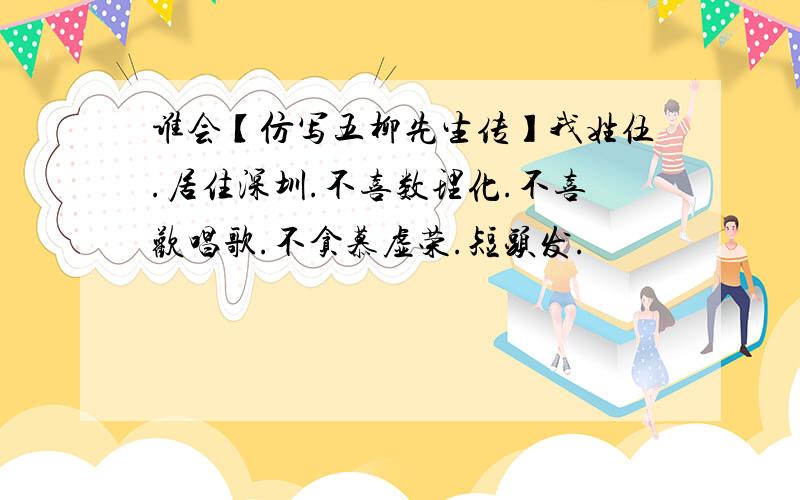 谁会【仿写五柳先生传】我姓伍.居住深圳.不喜数理化.不喜欢唱歌.不贪慕虚荣.短头发.