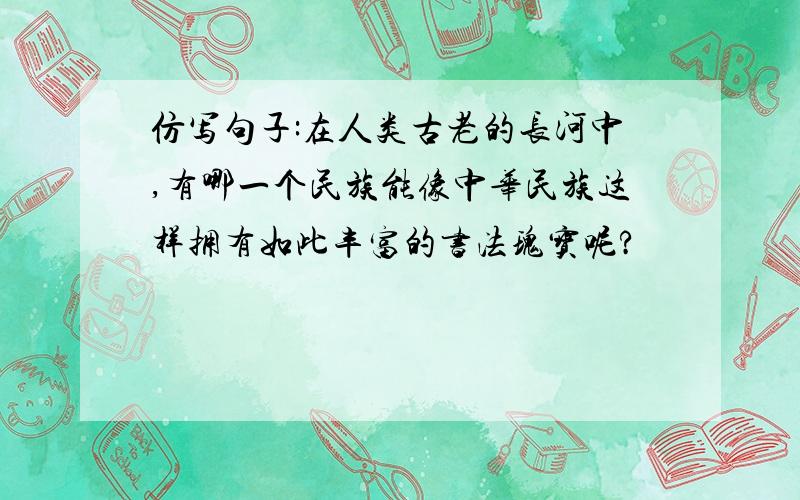 仿写句子:在人类古老的长河中,有哪一个民族能像中华民族这样拥有如此丰富的书法瑰宝呢?