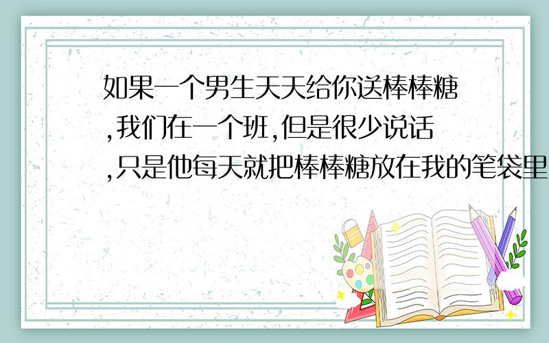 如果一个男生天天给你送棒棒糖,我们在一个班,但是很少说话,只是他每天就把棒棒糖放在我的笔袋里了.