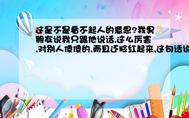 这是不是看不起人的意思?我男朋友说我只跟他说话,这么厉害,对别人傻傻的,而且还脸红起来,这句话说了好几次!