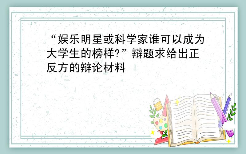 “娱乐明星或科学家谁可以成为大学生的榜样?”辩题求给出正反方的辩论材料