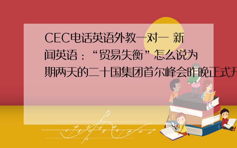 CEC电话英语外教一对一 新闻英语：“贸易失衡”怎么说为期两天的二十国集团首尔峰会昨晚正式开幕.但是由于各国之间意见分歧较大,很难在除经济合作承诺外达成其他共识.二十国集团希望