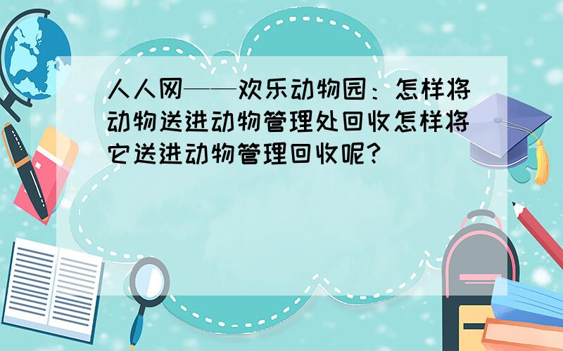 人人网——欢乐动物园：怎样将动物送进动物管理处回收怎样将它送进动物管理回收呢?