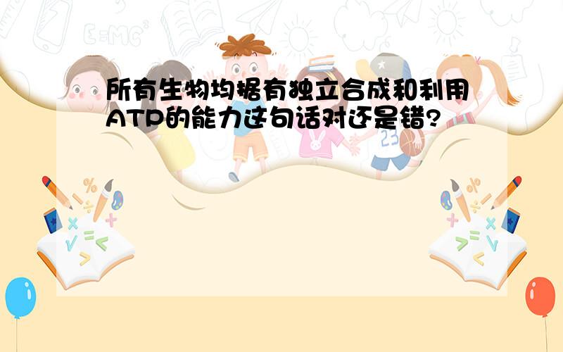 所有生物均据有独立合成和利用ATP的能力这句话对还是错?