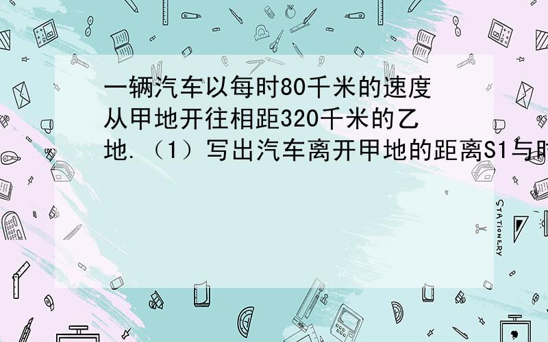 一辆汽车以每时80千米的速度从甲地开往相距320千米的乙地.（1）写出汽车离开甲地的距离S1与时间t的函数关系式.（2）写出汽车离开乙地的距离S2与时间t的函数关系式.