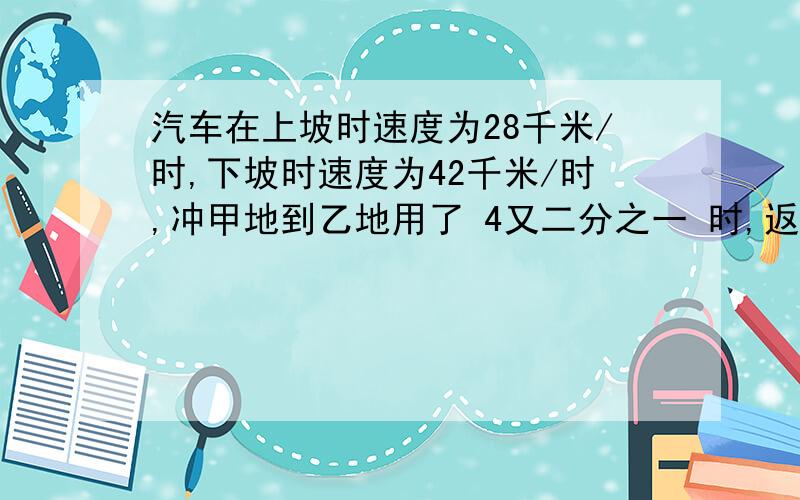 汽车在上坡时速度为28千米/时,下坡时速度为42千米/时,冲甲地到乙地用了 4又二分之一 时,返回用了