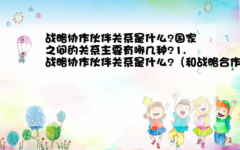 战略协作伙伴关系是什么?国家之间的关系主要有哪几种?1.战略协作伙伴关系是什么?（和战略合作伙伴关系有什么区别?）2.国家之间的关系主要有哪几种?（最好用我国现在与其他具体国家的