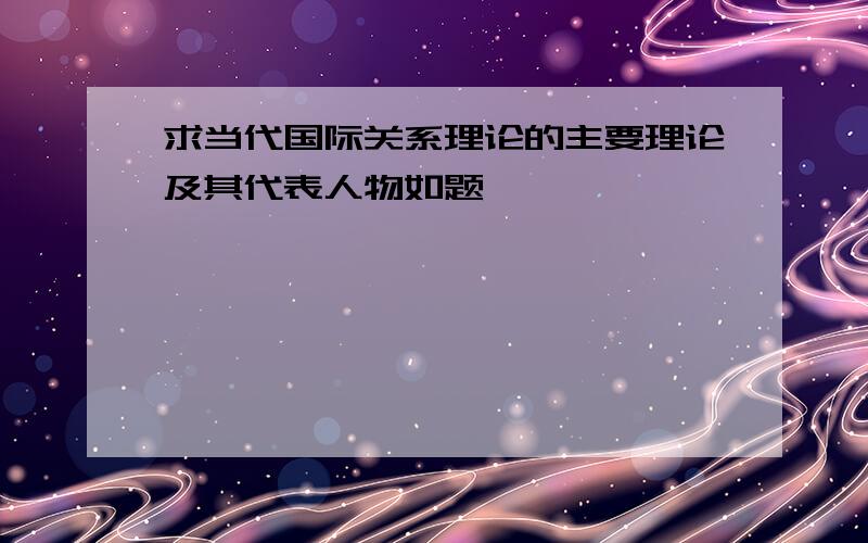 求当代国际关系理论的主要理论及其代表人物如题