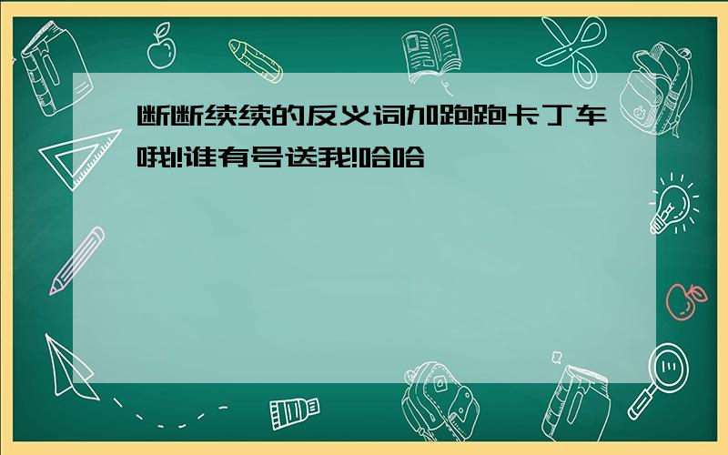 断断续续的反义词加跑跑卡丁车哦1!谁有号送我!哈哈