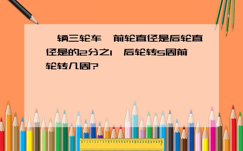 一辆三轮车,前轮直径是后轮直径是的2分之1,后轮转5周前轮转几周?