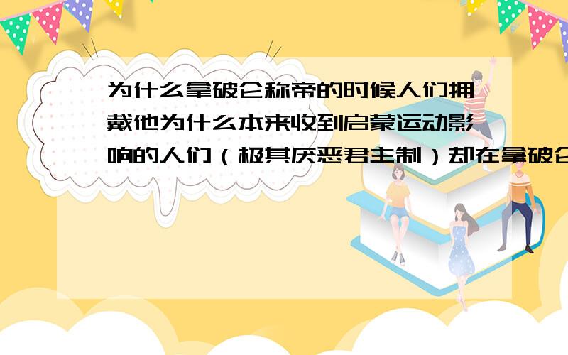 为什么拿破仑称帝的时候人们拥戴他为什么本来收到启蒙运动影响的人们（极其厌恶君主制）却在拿破仑称帝的时候拥护他.请详细并且列举一些事实（发生的事件）来支持你的观点啊啊啊.