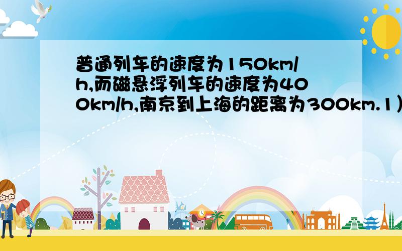 普通列车的速度为150km/h,而磁悬浮列车的速度为400km/h,南京到上海的距离为300km.1）坐普通列车从南京到上海需要多长时间?2）如果在南京和上海间开通磁悬浮列车,将比普通列车节省多长时间?