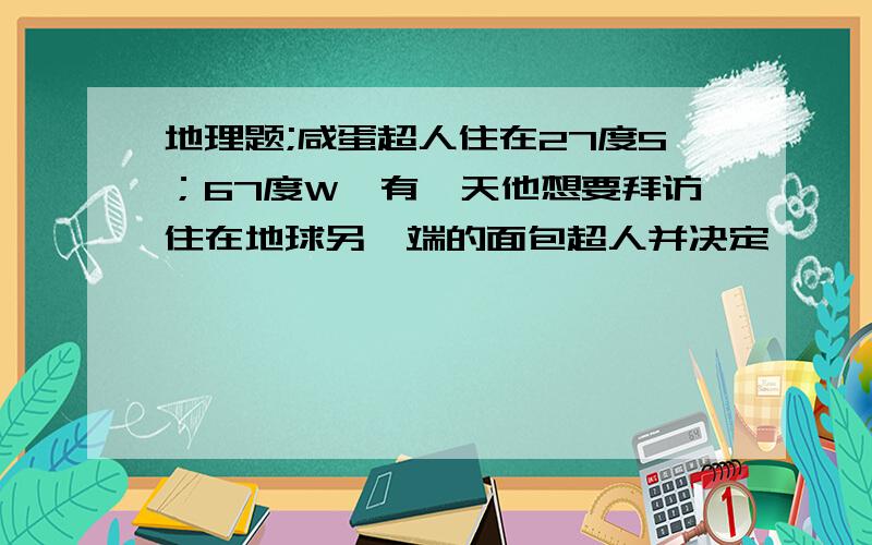 地理题;咸蛋超人住在27度S；67度W,有一天他想要拜访住在地球另一端的面包超人并决定''遁地''前去.于是他从家中钻入地底,始终保持直线前进并穿越地心来到面包超人家问;面包超人应住在哪