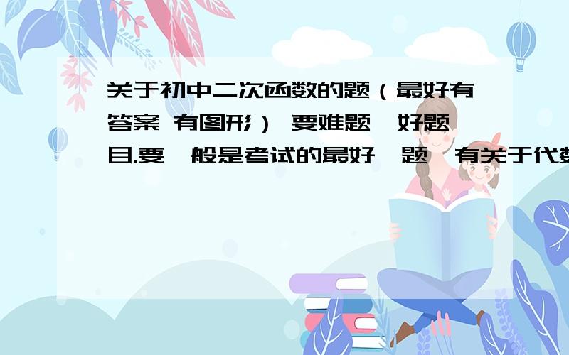 关于初中二次函数的题（最好有答案 有图形） 要难题、好题目.要一般是考试的最好一题、有关于代数解题一般是考试最后的一小题、综合题；代数综合题．