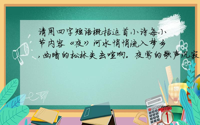 请用四字短语概括这首小诗每小节内容《夜》河水悄悄流入梦乡,幽暗的松林失去喧响。夜莺的歌声沉寂了,长脚秧鸡不再欢嚷。夜来临，四下一片静,只听得溪水轻轻地歌唱。明月撒下它的光