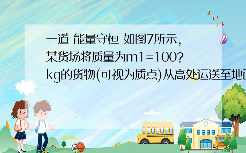 一道 能量守恒 如图7所示,某货场将质量为m1=100?kg的货物(可视为质点)从高处运送至地面,为避免货物与地面发生撞击,现利用固定于地面的光滑四分之一圆轨道,使货物在轨道顶端无初速滑下,轨