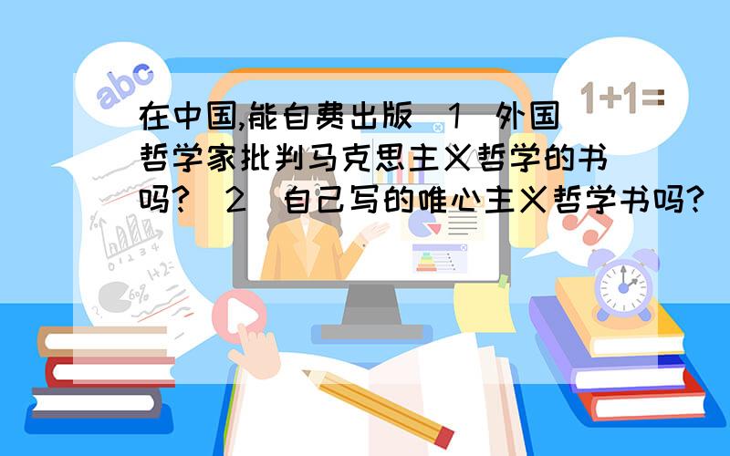 在中国,能自费出版（1）外国哲学家批判马克思主义哲学的书吗?（2）自己写的唯心主义哲学书吗?（3）自己写的批判马克思主义哲学的书吗?