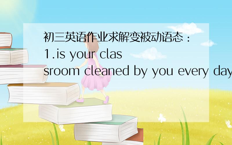 初三英语作业求解变被动语态：1.is your classroom cleaned by you every day?2.are the flowers/trees looked after by you ?3.are your desks made of wood?4.is the coputer used only by your teacher?