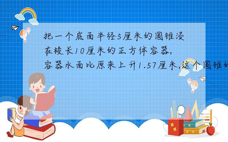 把一个底面半径5厘米的圆锥浸在棱长10厘米的正方体容器,容器水面比原来上升1.57厘米,这个圆锥的高是多少