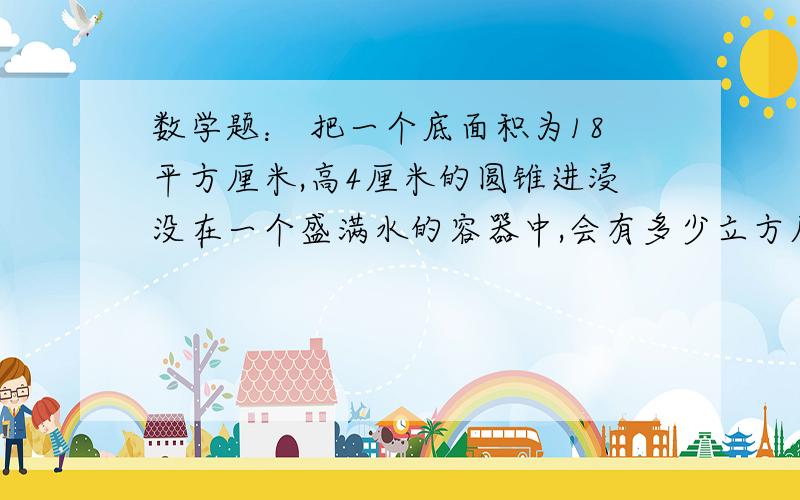 数学题： 把一个底面积为18平方厘米,高4厘米的圆锥进浸没在一个盛满水的容器中,会有多少立方厘米的水溢2.把一个圆柱消沉一个最大的圆锥,销区部分是18.84立方厘米,圆柱体积是多少立方厘