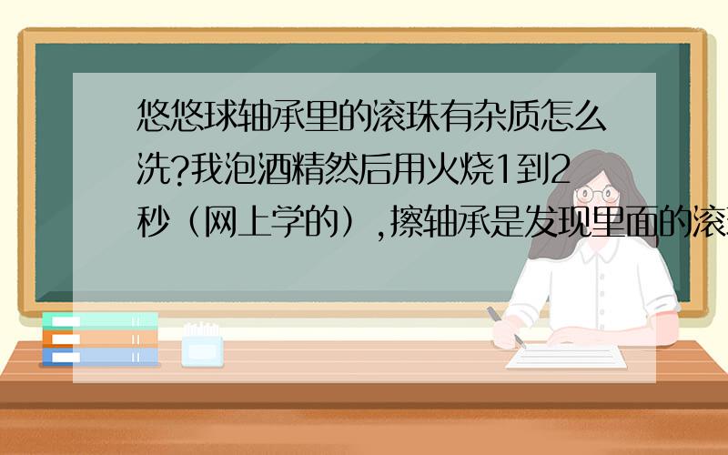 悠悠球轴承里的滚珠有杂质怎么洗?我泡酒精然后用火烧1到2秒（网上学的）,擦轴承是发现里面的滚珠用纸擦有黑黑的杂质,用纸擦太麻烦,有没有什么办法去掉这些杂质?我的光明使者空转时有