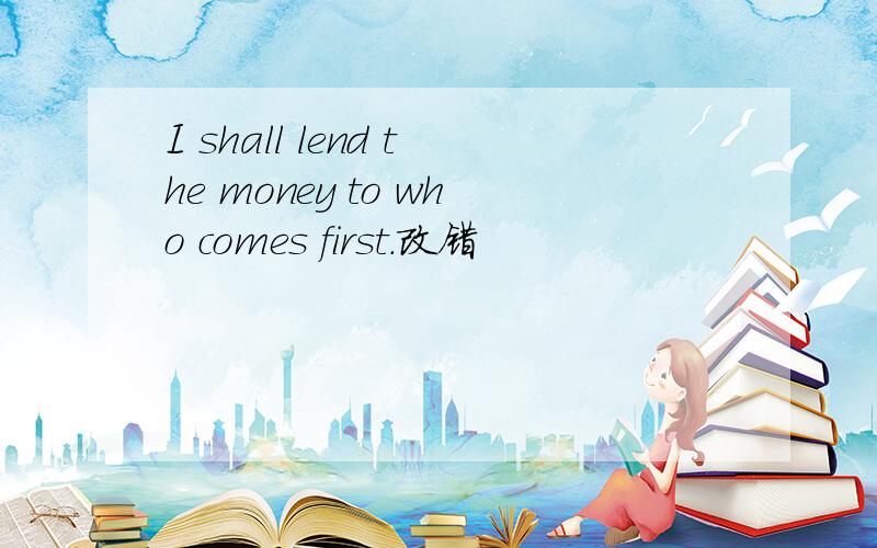 I shall lend the money to who comes first.改错