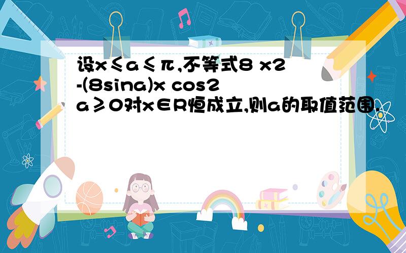 设x≤a≤π,不等式8 x2-(8sina)x cos2a≥0对x∈R恒成立,则a的取值范围.