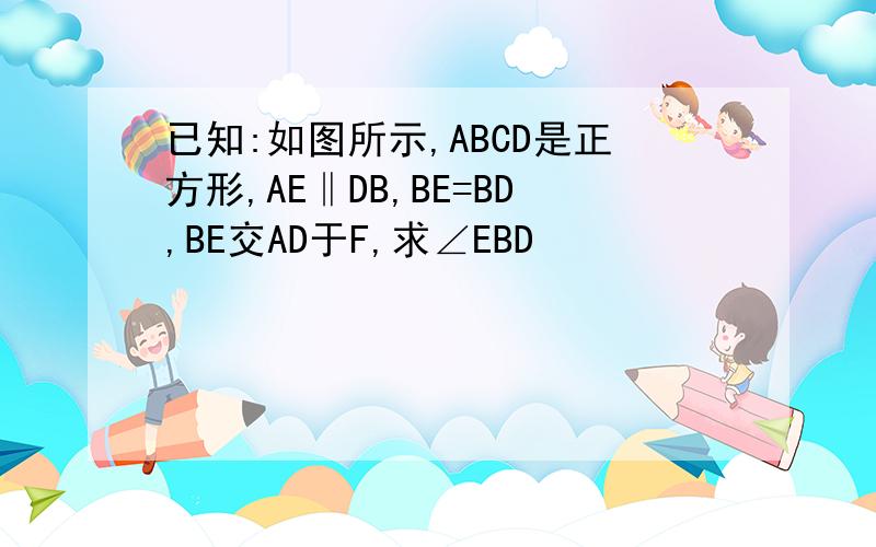 已知:如图所示,ABCD是正方形,AE‖DB,BE=BD,BE交AD于F,求∠EBD