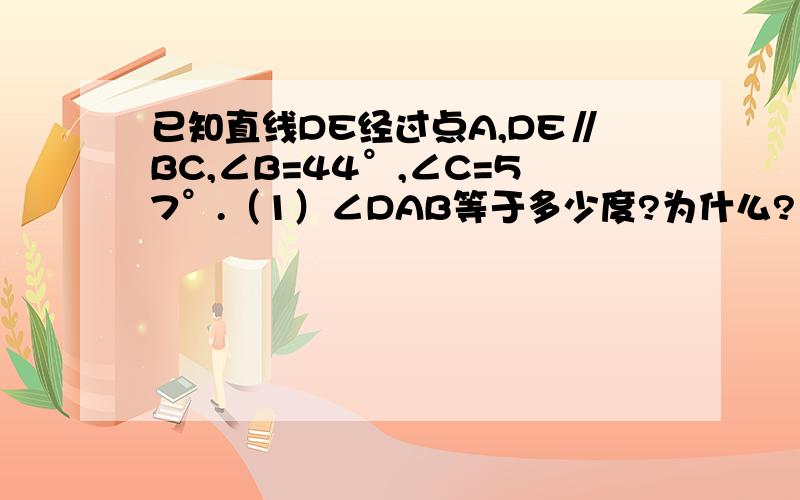 已知直线DE经过点A,DE∥BC,∠B=44°,∠C=57°.（1）∠DAB等于多少度?为什么?（2）∠EAC等于多少度?为什么?（3）∠BAC等于多少度?∠BAC+∠B++∠C各等于多少度?