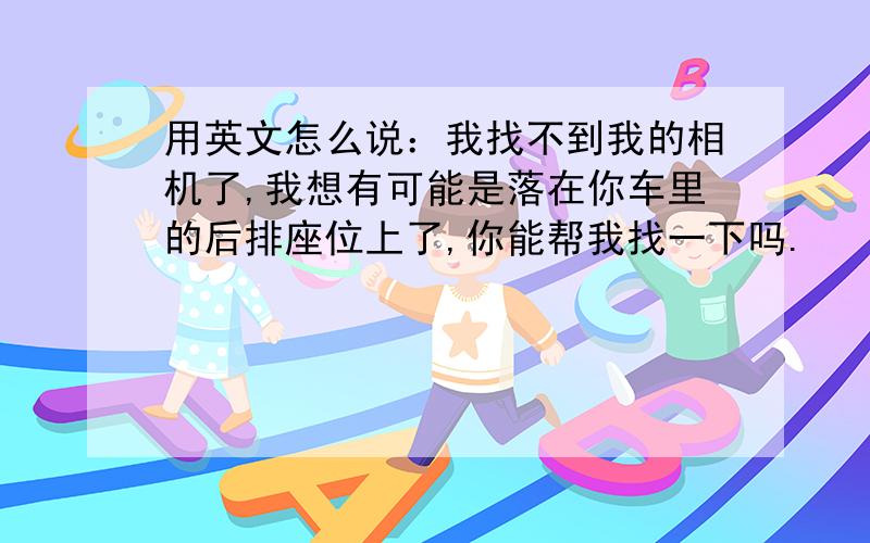 用英文怎么说：我找不到我的相机了,我想有可能是落在你车里的后排座位上了,你能帮我找一下吗.