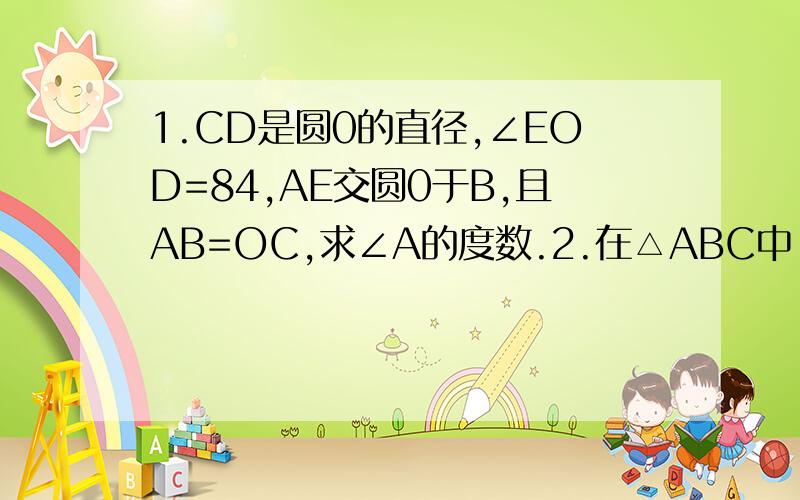 1.CD是圆0的直径,∠EOD=84,AE交圆0于B,且AB=OC,求∠A的度数.2.在△ABC中,∠ACB=90度,∠A=40度,以C为圆心,CB为半径的圆交AB于点D,求∠ACD的度数.3.C是圆O直径AB上一点,过C做弦DE,使DC=OC,在∠AOD=40度,求∠BOE