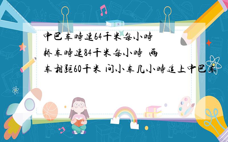 中巴车时速64千米每小时  轿车时速84千米每小时  两车相距60千米 问小车几小时追上中巴车