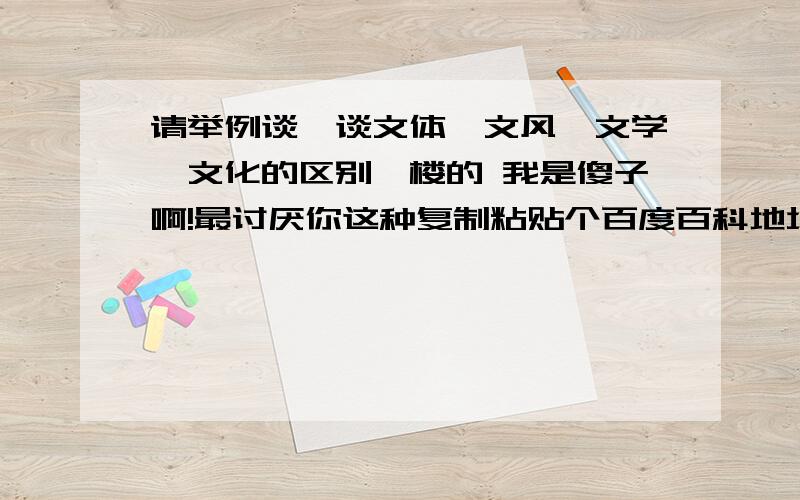 请举例谈一谈文体,文风,文学,文化的区别一楼的 我是傻子啊!最讨厌你这种复制粘贴个百度百科地址过来的人了!