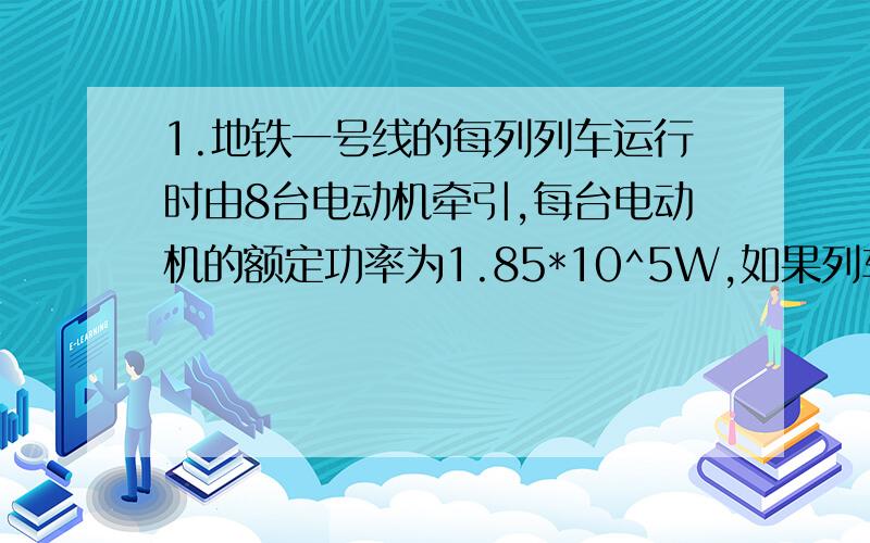 1.地铁一号线的每列列车运行时由8台电动机牵引,每台电动机的额定功率为1.85*10^5W,如果列车在某水平路段以16m/s的速度匀速运行,试算出列车在此路段受到的阻力是多大?2.某人在河岸上,借助岸