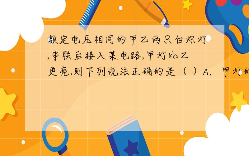 额定电压相同的甲乙两只白炽灯,串联后接入某电路,甲灯比乙更亮,则下列说法正确的是（ ）A．甲灯的额定功率和实际功率都比乙灯大B．甲灯的额定功率大,实际功率小C．甲灯的额定功率和