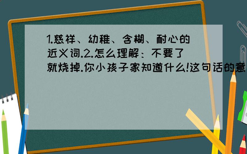 1.慈祥、幼稚、含糊、耐心的近义词.2.怎么理解：不要了就烧掉.你小孩子家知道什么!这句话的意思?