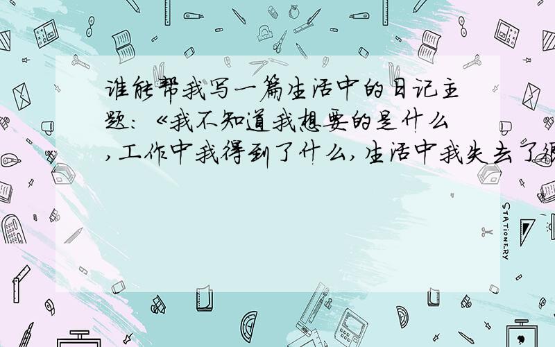 谁能帮我写一篇生活中的日记主题：《我不知道我想要的是什么,工作中我得到了什么,生活中我失去了很多,生活一踏糊涂.很久没打电话给家人了,一直都是爸妈打给我,以前工作地方跟爸妈比