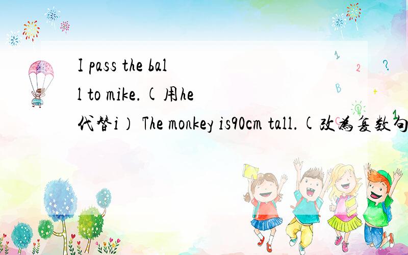 I pass the ball to mike.(用he代替i） The monkey is90cm tall.(改为复数句）I went to his home (by bike)(画线提问）Mike studied in the (living room)(画线提问）She went to the park(一般疑问句）