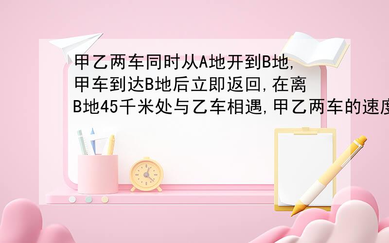 甲乙两车同时从A地开到B地,甲车到达B地后立即返回,在离B地45千米处与乙车相遇,甲乙两车的速度比是3：2求算数方法,求总路程