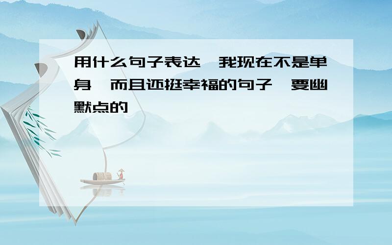 用什么句子表达,我现在不是单身,而且还挺幸福的句子,要幽默点的,